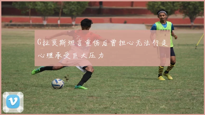 G拉莫斯坦言重伤后曾担心无法行走心理承受巨大压力