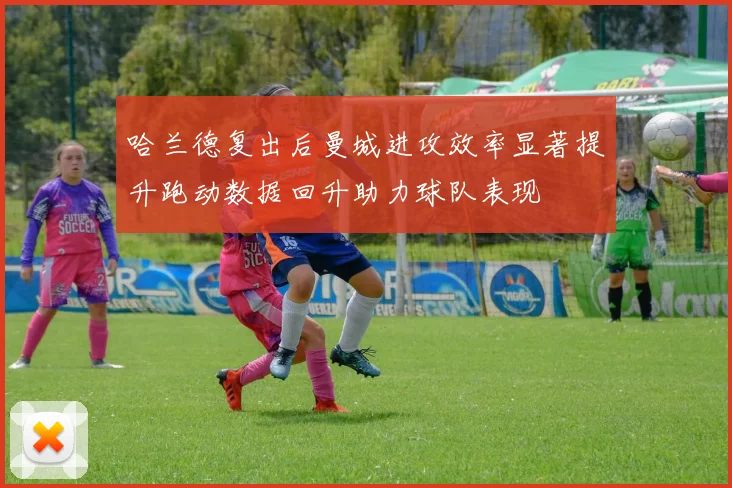哈兰德复出后曼城进攻效率显著提升跑动数据回升助力球队表现