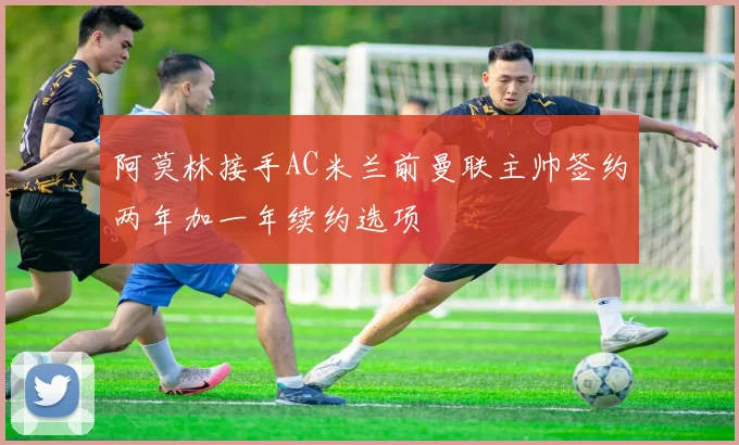 阿莫林接手AC米兰前曼联主帅签约两年加一年续约选项