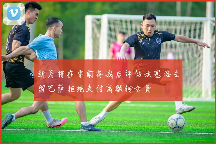 新月将在季前备战后评估坎塞洛去留巴萨拒绝支付高额转会费