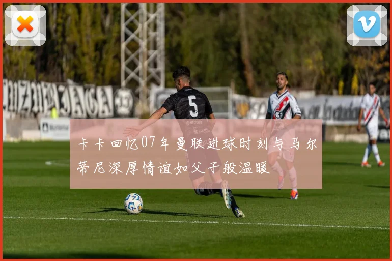 卡卡回忆07年曼联进球时刻与马尔蒂尼深厚情谊如父子般温暖