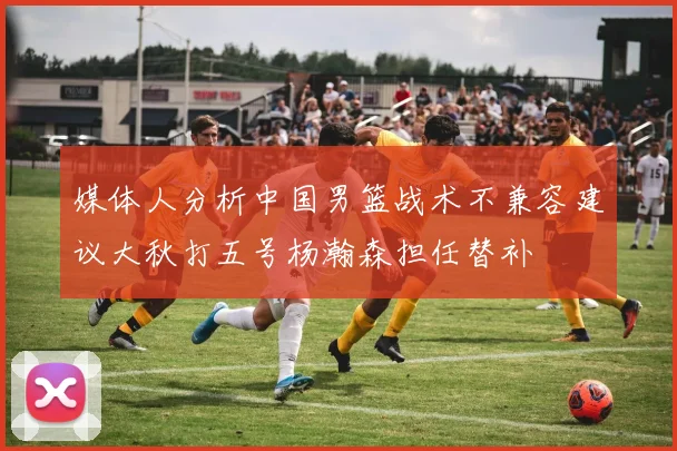 媒体人分析中国男篮战术不兼容建议大秋打五号杨瀚森担任替补