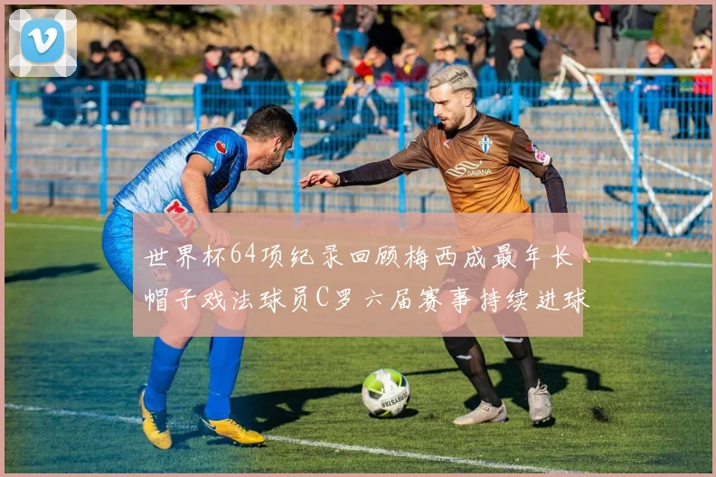 世界杯64项纪录回顾梅西成最年长帽子戏法球员C罗六届赛事持续进球