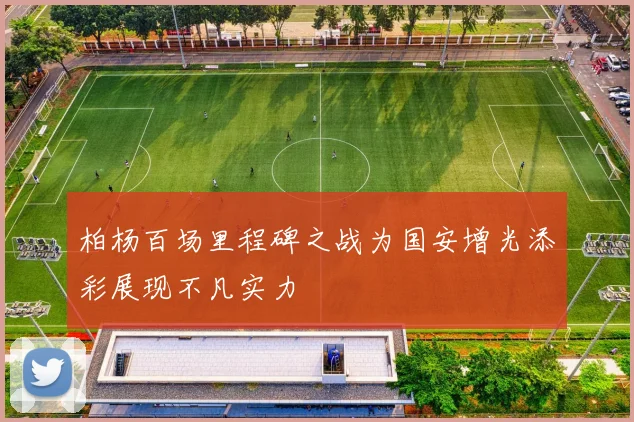 柏杨百场里程碑之战为国安增光添彩展现不凡实力