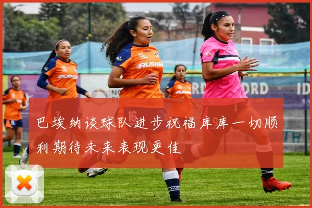 巴埃纳谈球队进步祝福库库一切顺利期待未来表现更佳