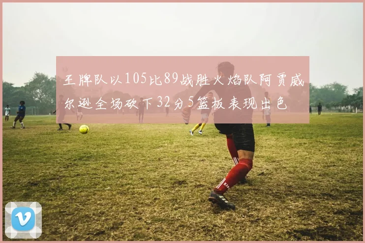 王牌队以105比89战胜火焰队阿贾威尔逊全场砍下32分5篮板表现出色